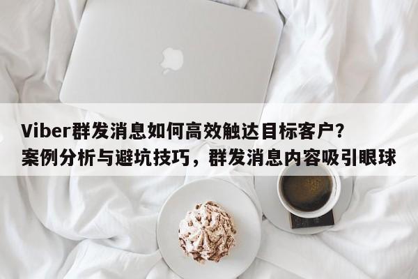 Viber群发消息如何高效触达目标客户?案例分析与避坑技巧,群发消息内容吸引眼球