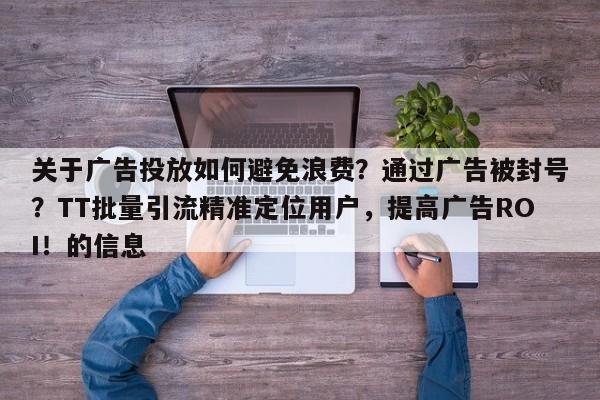 关于广告投放如何避免浪费？通过广告被封号？TT批量引流精准定位用户，提高广告ROI！的信息