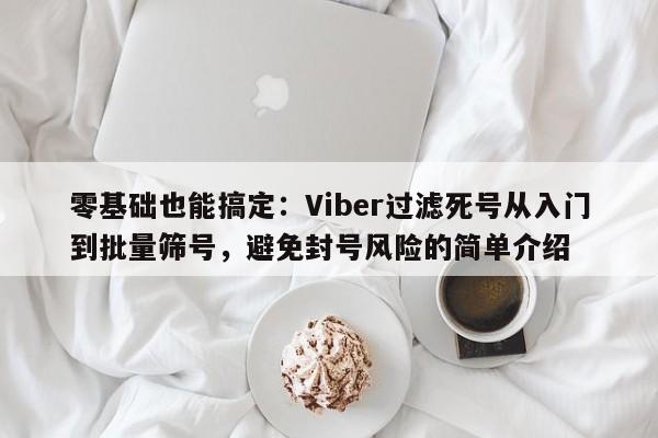 零基础也能搞定：Viber过滤死号从入门到批量筛号，避免封号风险的简单介绍