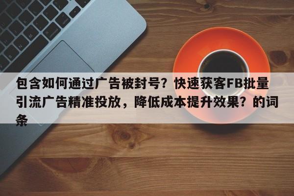 包含如何通过广告被封号？快速获客FB批量引流广告精准投放，降低成本提升效果？的词条