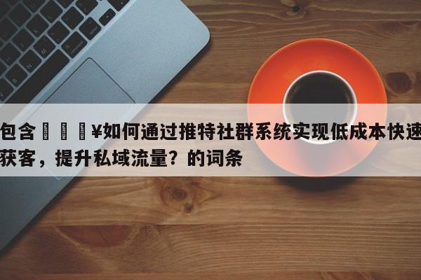 包含💥如何通过推特社群系统实现低成本快速获客，提升私域流量？的词条