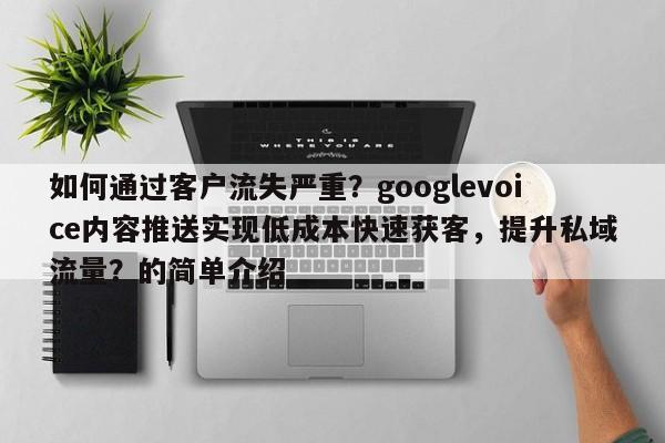 如何通过客户流失严重？googlevoice内容推送实现低成本快速获客，提升私域流量？的简单介绍