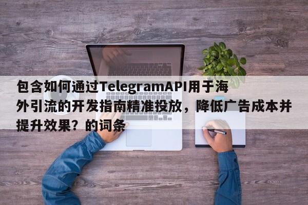 包含如何通过TelegramAPI用于海外引流的开发指南精准投放，降低广告成本并提升效果？的词条