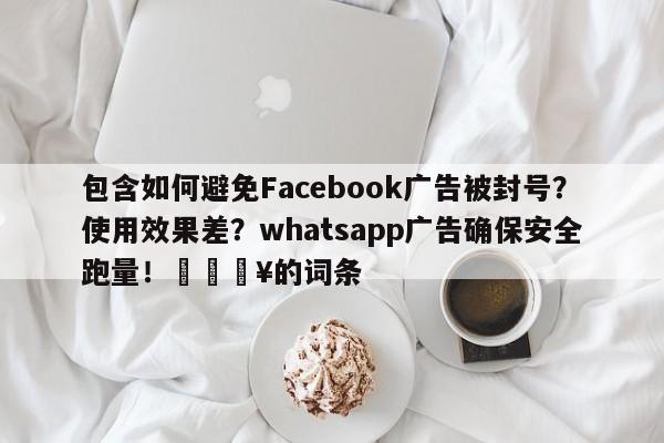 包含如何避免Facebook广告被封号？使用效果差？whatsapp广告确保安全跑量！🔥的词条