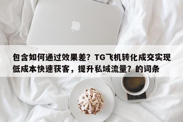 包含如何通过效果差？TG飞机转化成交实现低成本快速获客，提升私域流量？的词条