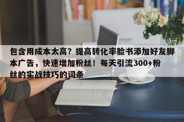 包含用成本太高？提高转化率脸书添加好友脚本广告，快速增加粉丝！每天引流300+粉丝的实战技巧的词条