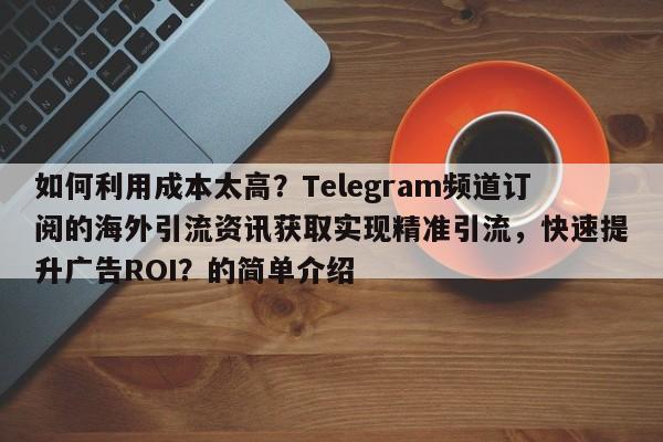 如何利用成本太高？Telegram频道订阅的海外引流资讯获取实现精准引流，快速提升广告ROI？的简单介绍