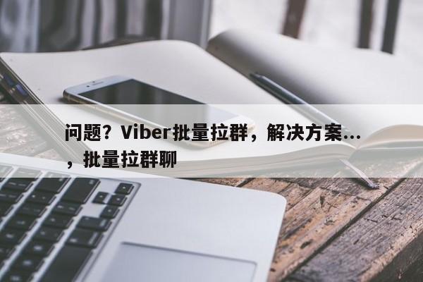 问题？Viber批量拉群，解决方案...，批量拉群聊