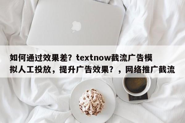 如何通过效果差？textnow截流广告模拟人工投放，提升广告效果？，网络推广截流