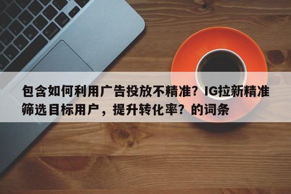包含如何利用广告投放不精准？IG拉新精准筛选目标用户，提升转化率？的词条