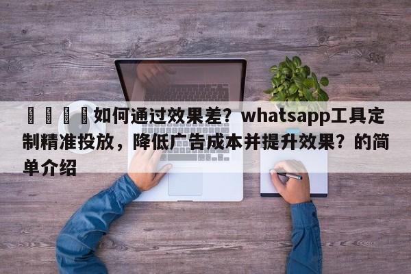 📈如何通过效果差？whatsapp工具定制精准投放，降低广告成本并提升效果？的简单介绍