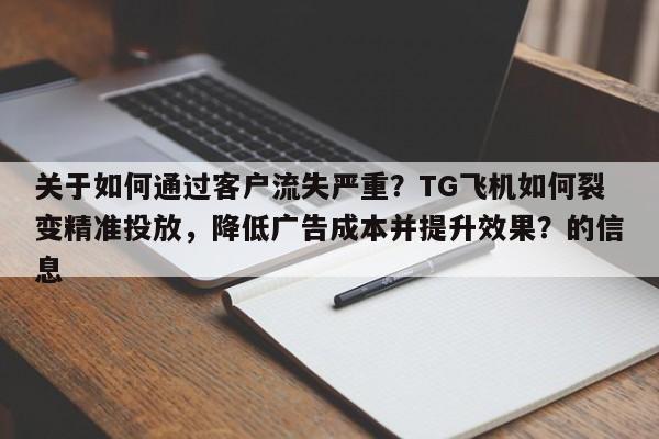 关于如何通过客户流失严重？TG飞机如何裂变精准投放，降低广告成本并提升效果？的信息