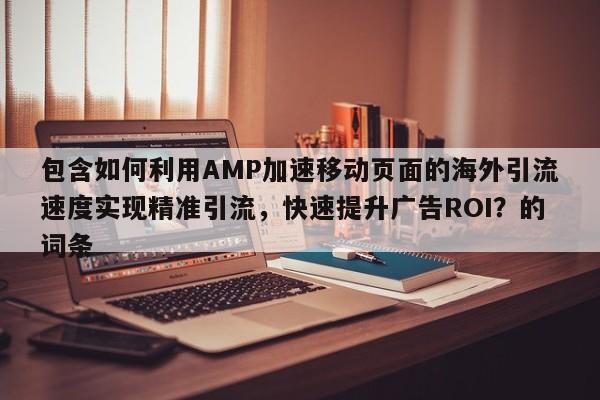 包含如何利用AMP加速移动页面的海外引流速度实现精准引流，快速提升广告ROI？的词条