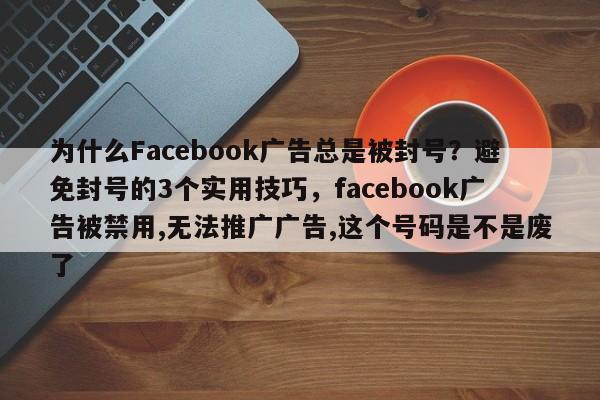 为什么Facebook广告总是被封号？避免封号的3个实用技巧，facebook广告被禁用,无法推广广告,这个号码是不是废了