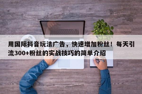 用国际抖音玩法广告，快速增加粉丝！每天引流300+粉丝的实战技巧的简单介绍