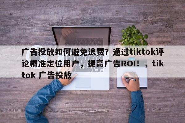 广告投放如何避免浪费？通过tiktok评论精准定位用户，提高广告ROI！，tiktok 广告投放