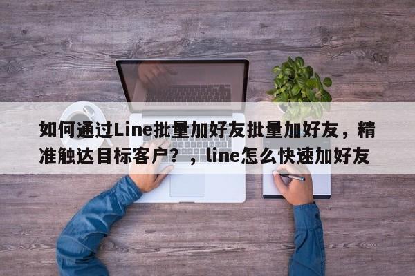 如何通过Line批量加好友批量加好友，精准触达目标客户？，line怎么快速加好友