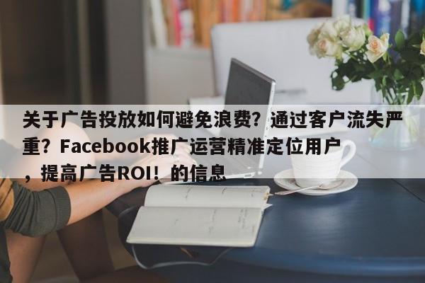 关于广告投放如何避免浪费？通过客户流失严重？Facebook推广运营精准定位用户，提高广告ROI！的信息