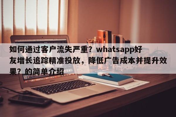 如何通过客户流失严重？whatsapp好友增长追踪精准投放，降低广告成本并提升效果？的简单介绍