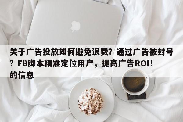 关于广告投放如何避免浪费？通过广告被封号？FB脚本精准定位用户，提高广告ROI！的信息