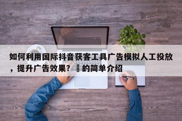 如何利用国际抖音获客工具广告模拟人工投放，提升广告效果？⚡的简单介绍