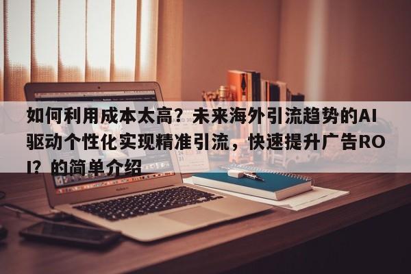 如何利用成本太高？未来海外引流趋势的AI驱动个性化实现精准引流，快速提升广告ROI？的简单介绍
