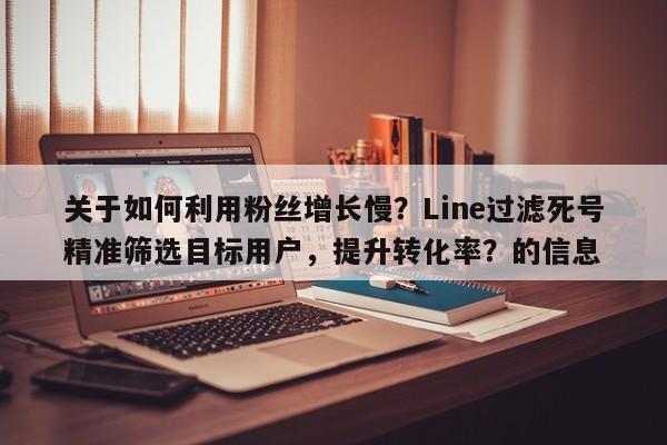 关于如何利用粉丝增长慢？Line过滤死号精准筛选目标用户，提升转化率？的信息