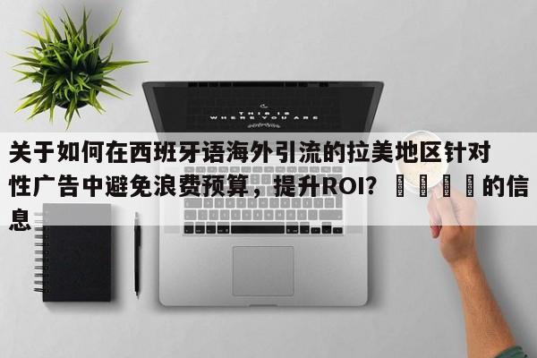 关于如何在西班牙语海外引流的拉美地区针对性广告中避免浪费预算，提升ROI？📣的信息