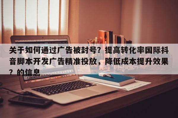 关于如何通过广告被封号？提高转化率国际抖音脚本开发广告精准投放，降低成本提升效果？的信息