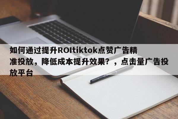 如何通过提升ROItiktok点赞广告精准投放，降低成本提升效果？，点击量广告投放平台
