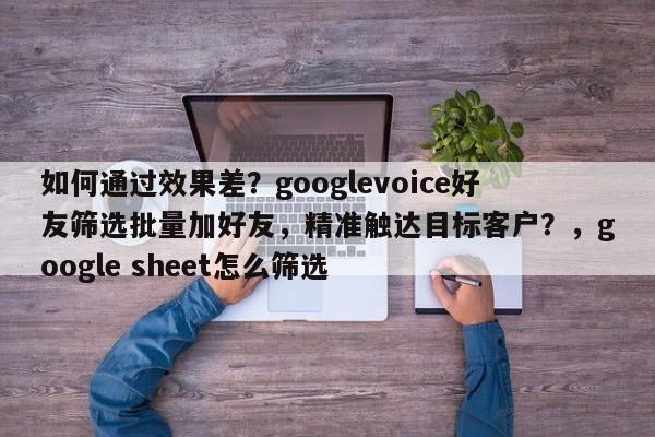 如何通过效果差？googlevoice好友筛选批量加好友，精准触达目标客户？，google sheet怎么筛选