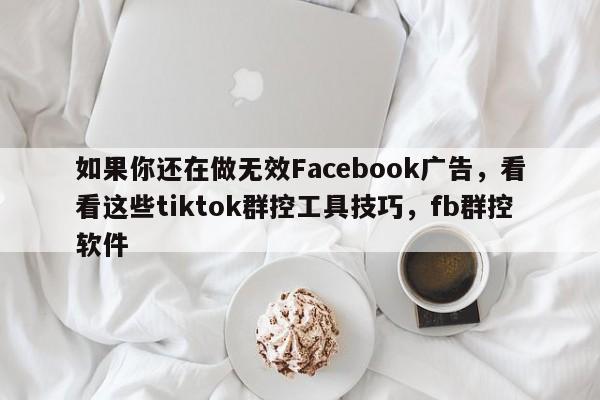 如果你还在做无效Facebook广告，看看这些tiktok群控工具技巧，fb群控软件