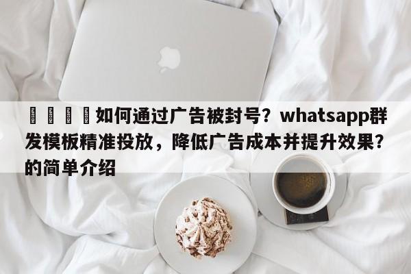 📈如何通过广告被封号？whatsapp群发模板精准投放，降低广告成本并提升效果？的简单介绍