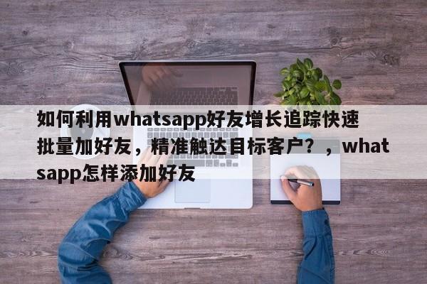 如何利用whatsapp好友增长追踪快速批量加好友，精准触达目标客户？，whatsapp怎样添加好友