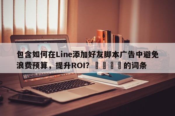 包含如何在Line添加好友脚本广告中避免浪费预算，提升ROI？🎯的词条