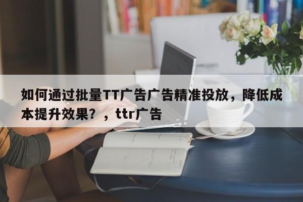 如何通过批量TT广告广告精准投放，降低成本提升效果？，ttr广告