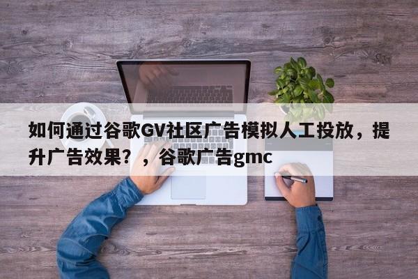 如何通过谷歌GV社区广告模拟人工投放，提升广告效果？，谷歌广告gmc