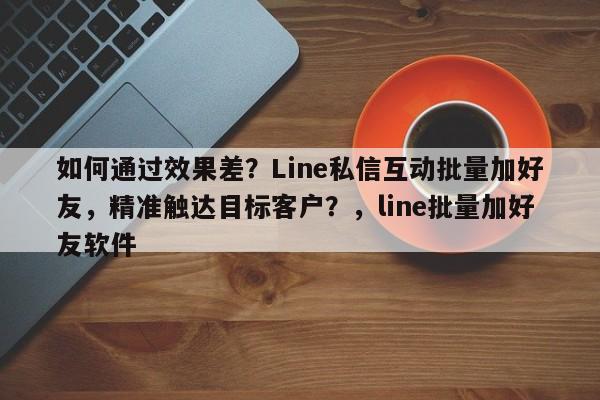 如何通过效果差？Line私信互动批量加好友，精准触达目标客户？，line批量加好友软件
