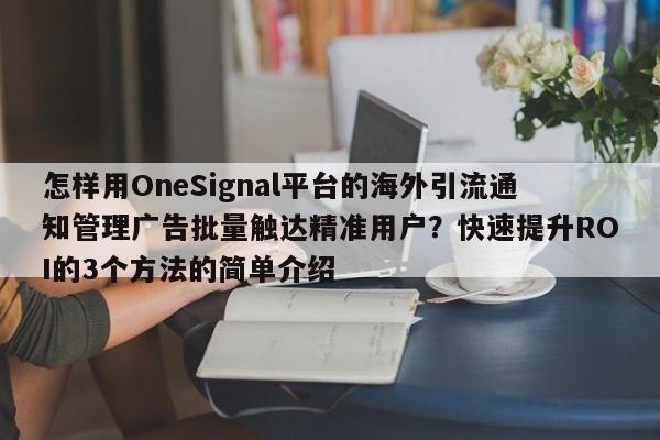 怎样用OneSignal平台的海外引流通知管理广告批量触达精准用户？快速提升ROI的3个方法的简单介绍