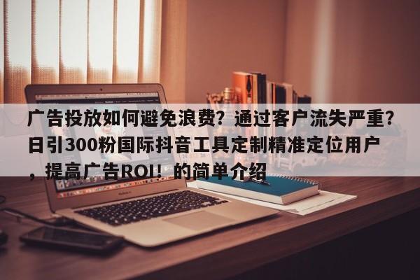 广告投放如何避免浪费？通过客户流失严重？日引300粉国际抖音工具定制精准定位用户，提高广告ROI！的简单介绍
