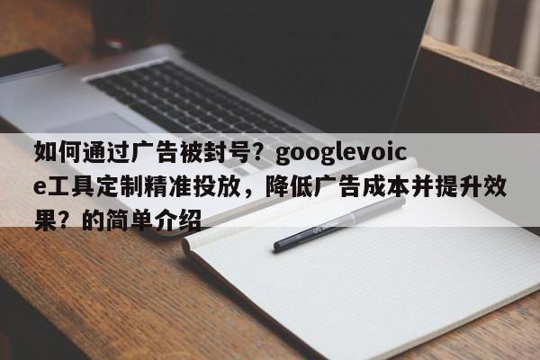 如何通过广告被封号？googlevoice工具定制精准投放，降低广告成本并提升效果？的简单介绍