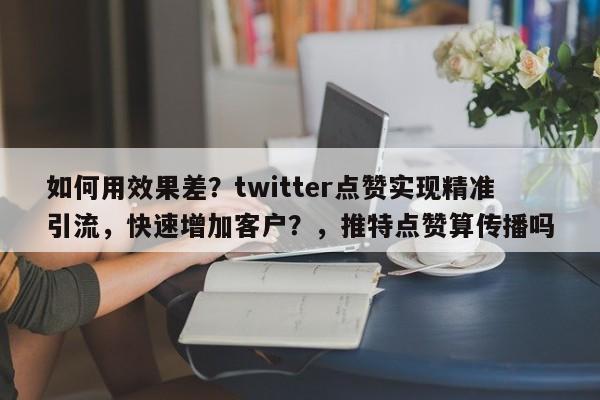 如何用效果差？twitter点赞实现精准引流，快速增加客户？，推特点赞算传播吗