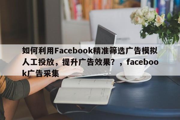 如何利用Facebook精准筛选广告模拟人工投放，提升广告效果？，facebook广告采集