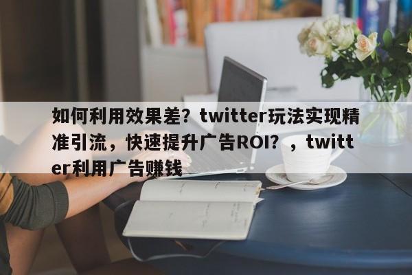 如何利用效果差？twitter玩法实现精准引流，快速提升广告ROI？，twitter利用广告赚钱