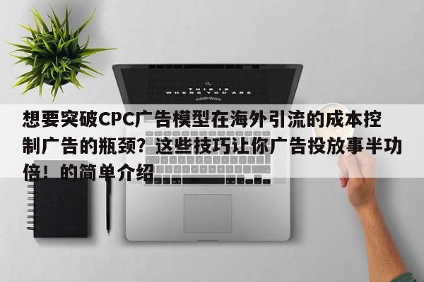想要突破CPC广告模型在海外引流的成本控制广告的瓶颈？这些技巧让你广告投放事半功倍！的简单介绍