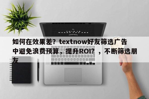 如何在效果差？textnow好友筛选广告中避免浪费预算，提升ROI？，不断筛选朋友