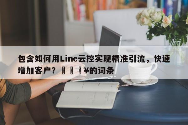 包含如何用Line云控实现精准引流，快速增加客户？🔥的词条