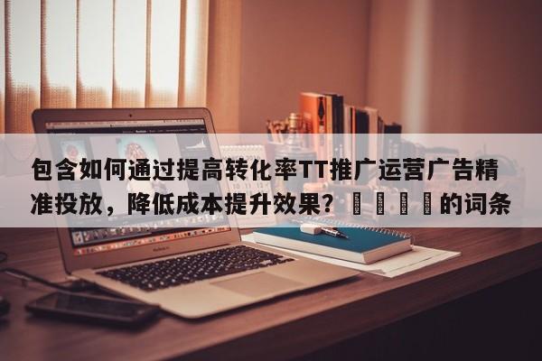 包含如何通过提高转化率TT推广运营广告精准投放，降低成本提升效果？📈的词条