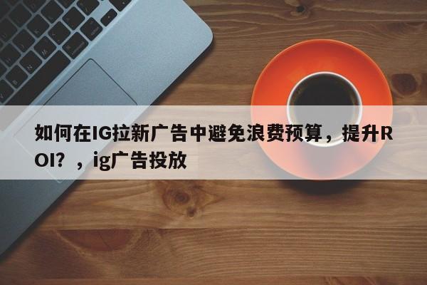 如何在IG拉新广告中避免浪费预算，提升ROI？，ig广告投放