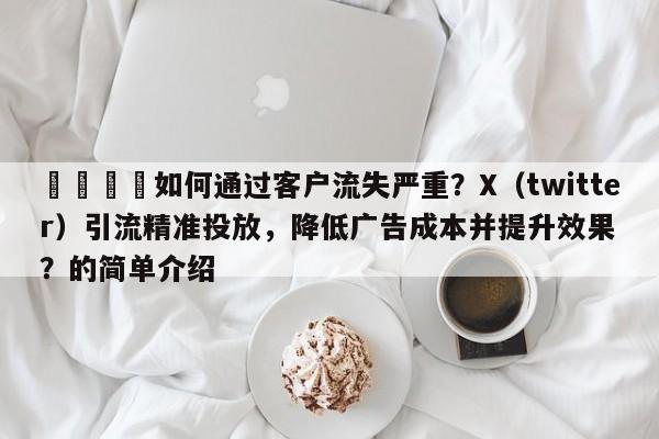 🎯如何通过客户流失严重？X（twitter）引流精准投放，降低广告成本并提升效果？的简单介绍